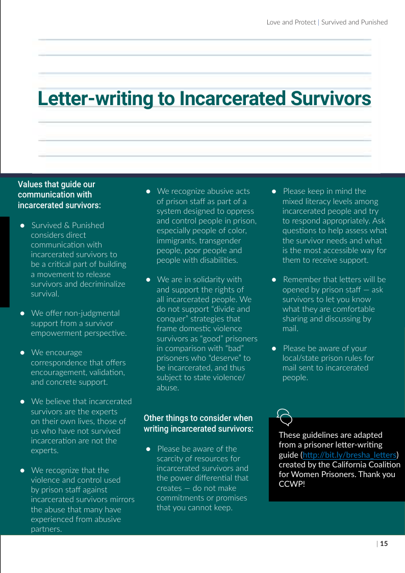 Letter-writing  Values that guide our communication with incarcerated survivors:  ® Survived & Punished considers direct  mmunication with  incarcerated survivors to  be a critical part of building  a movement to release  and decriminalize  ® We offer non-judgmenta rt from a survivor empowerment perspective.  ® We encourage dence that offers uragement, validation. rete support  ® We believe that incar are the expe their own lives, those of us who have not survived incarceration are not the experts.  rvivo  ® We recognize that ti nce and control used  aff against survivors mirrors  by prison incarceral the abuse that many have experienced from abusive partne:  Other things to consider when writing incarcerated survivors:  to Incarcerated Survivors  We recognize abusive acts e Please keep in mind the of prison staff as part of a mixed literacy levels among em designed to oppress incarcerated people and try  and control people in prison to respond appropriately. Ask  especially people of color questions to help assess what immigrants, transgender the survivor needs and what peop people and is the most accessible way for people with disabilities. them to receive support.  We are in solidarity with ® Remember that letters will be and support the rights of opened by prison staff — ask ated people. We survivors to let you know  do n what they are comfortable conquer sharing and discussing by  mail,  ® Please be aware of your local/state prison rules for mail sent to incarcerated  in compar prisone be inca  who cerated, and thus state violence,  A  Q  These guidelines are adapted from a prisoner letter-writing guide ( ) created by the California Coalition for Women Prisoners. Thank you CCWP!  Please scarcity incarcerz the power differential that creates — make  nents or promise: that you cannot keep  